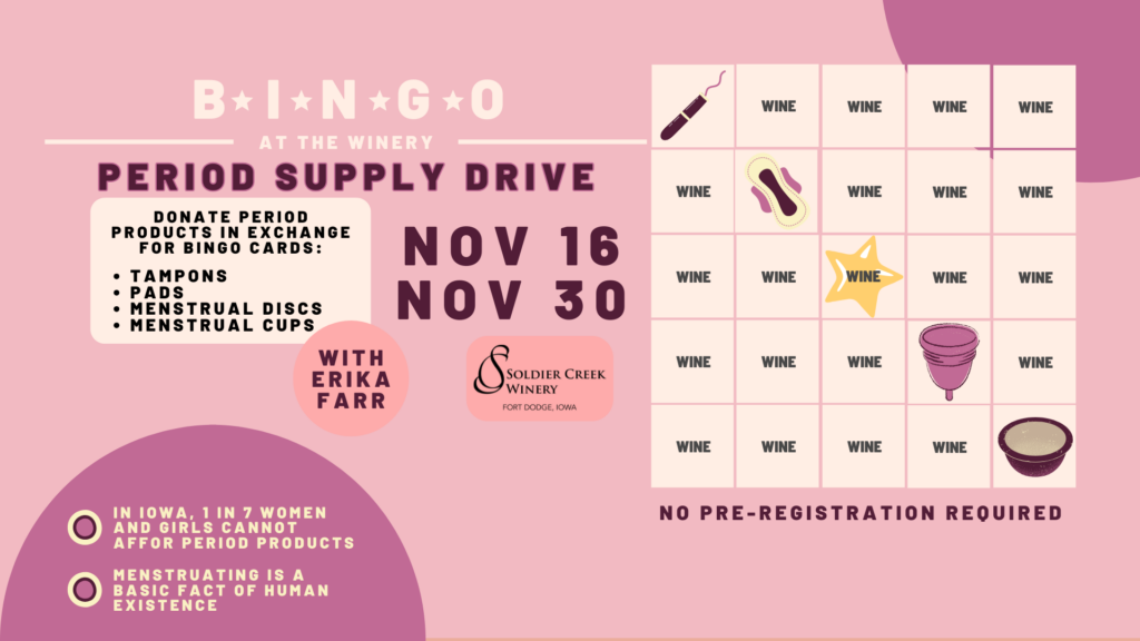 Pink and purple promotional graphic for “Bingo at the Winery: Period Supply Drive” at Soldier Creek Winery. A bingo card is shown with icons of period products like a tampon, pad, menstrual cup, and disc. Text invites attendees to donate period products—tampons, pads, discs, or cups—in exchange for bingo cards. Event dates are November 16 and November 30. Additional messages read, “In Iowa, 1 in 7 women and girls cannot afford period products” and “Menstruating is a basic fact of human existence.” No pre-registration required. Bottom corner features Soldier Creek Winery’s logo and “With Erika Farr.”